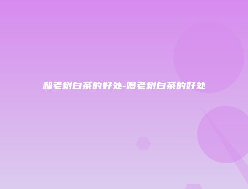 和老树白茶的好处-喝老树白茶的好处