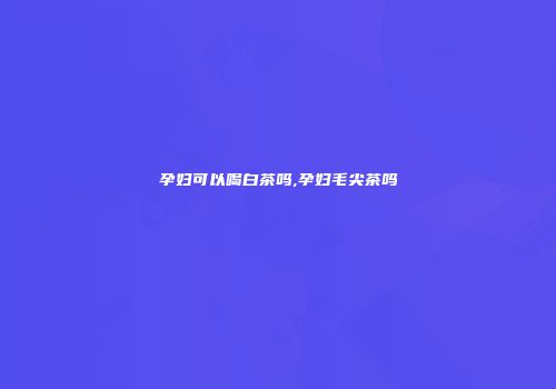孕妇可以喝白茶吗,孕妇毛尖茶吗