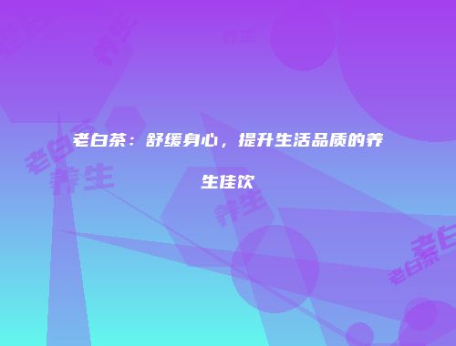 老白茶：舒缓身心，提升生活品质的养生佳饮