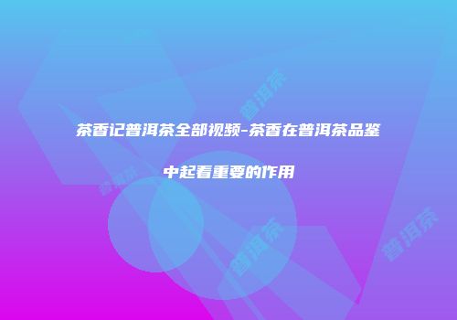 茶香记普洱茶全部视频-茶香在普洱茶品鉴中起着重要的作用