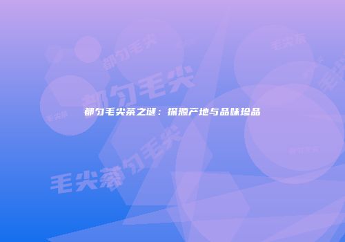 都匀毛尖茶之谜：探源产地与品味珍品