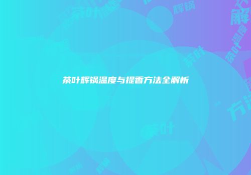 茶叶辉锅温度与提香方法全解析