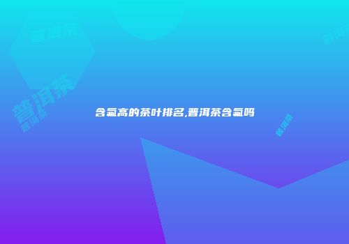 含氟高的茶叶排名,普洱茶含氟吗