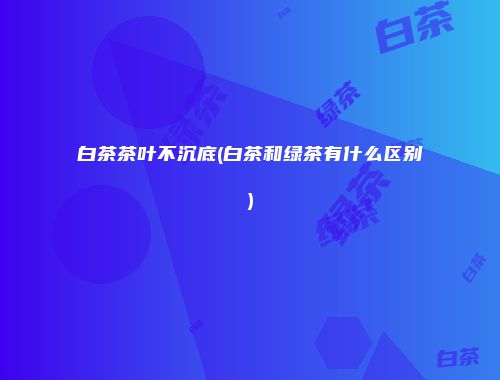 白茶茶叶不沉底(白茶和绿茶有什么区别)