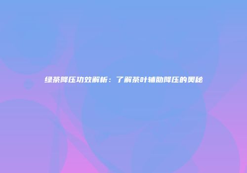 绿茶降压功效解析：了解茶叶辅助降压的奥秘