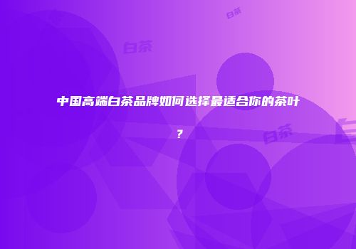 中国高端白茶品牌如何选择最适合你的茶叶？