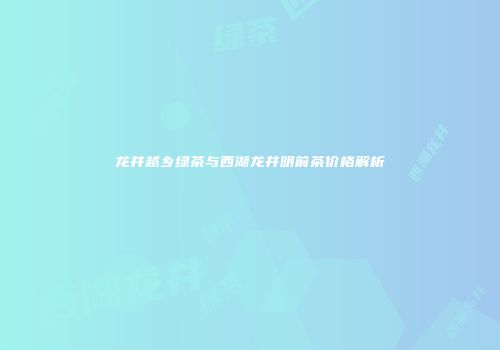 龙井越乡绿茶与西湖龙井明前茶价格解析
