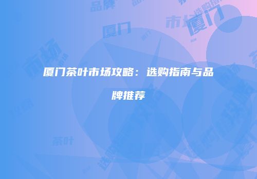 厦门茶叶市场攻略：选购指南与品牌推荐