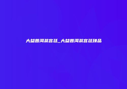 大益普洱茶宫廷_大益普洱茶宫廷臻品