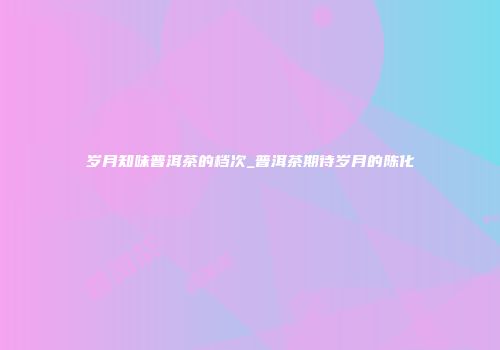岁月知味普洱茶的档次_普洱茶期待岁月的陈化
