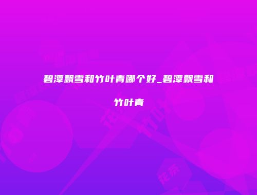 碧潭飘雪和竹叶青哪个好_碧潭飘雪和竹叶青