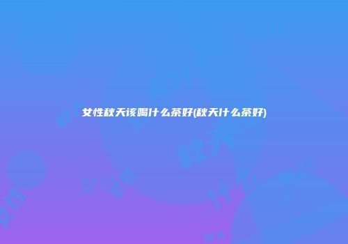 女性秋天该喝什么茶好(秋天什么茶好)