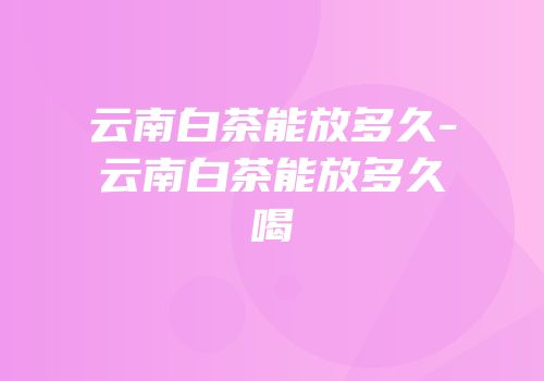 云南白茶能放多久-云南白茶能放多久喝