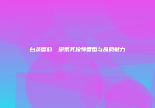 白茶香韵：探索其独特香型与品质魅力