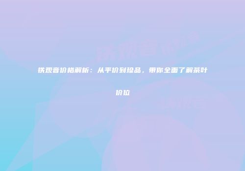 铁观音价格解析：从平价到珍品，带你全面了解茶叶价位