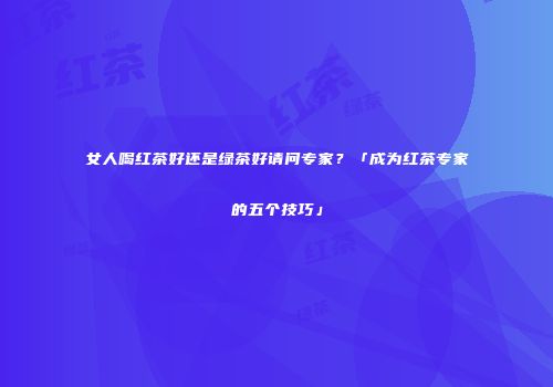 女人喝红茶好还是绿茶好请问专家？「成为红茶专家的五个技巧」