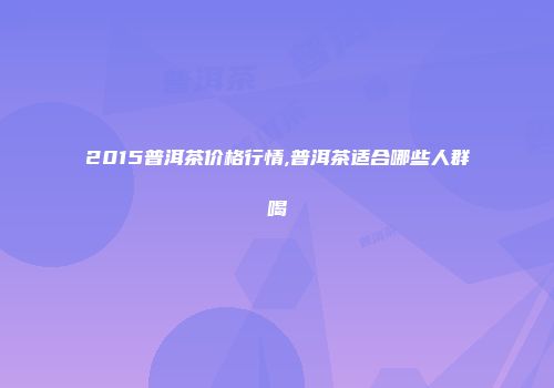 2015普洱茶价格行情,普洱茶适合哪些人群喝