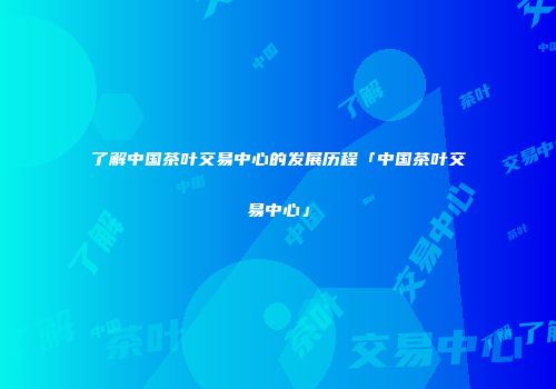 了解中国茶叶交易中心的发展历程「中国茶叶交易中心」