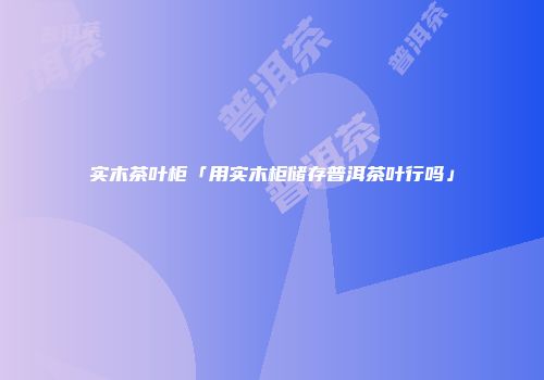 实木茶叶柜「用实木柜储存普洱茶叶行吗」