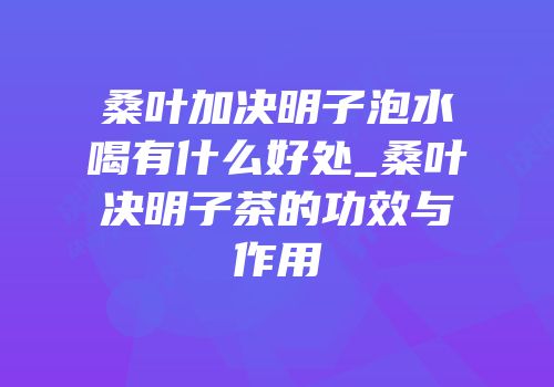 桑叶加决明子泡水喝有什么好处_桑叶决明子茶的功效与作用