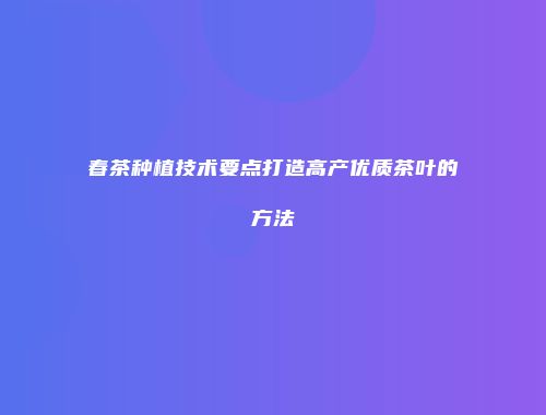 春茶种植技术要点打造高产优质茶叶的方法