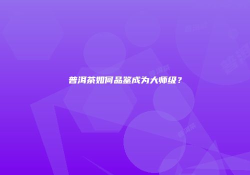 普洱茶如何品鉴成为大师级？