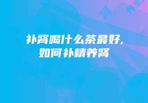 补肾喝什么茶最好,如何补精养肾