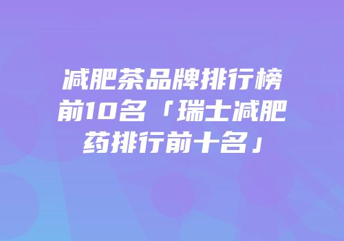 减肥茶品牌排行榜前10名「瑞士减肥药排行前十名」
