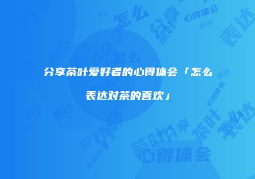 分享茶叶爱好者的心得体会「怎么表达对茶的喜欢」