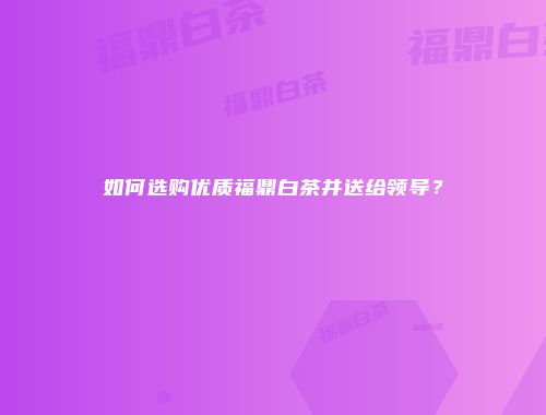 如何选购优质福鼎白茶并送给领导？