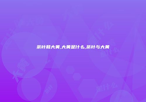 茶叶和大黄,大黄是什么,茶叶与大黄