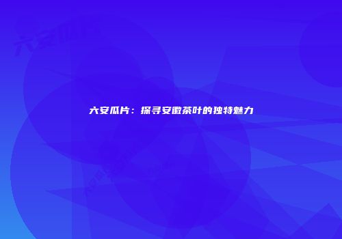 六安瓜片：探寻安徽茶叶的独特魅力