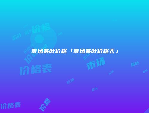 市场茶叶价格「市场茶叶价格表」