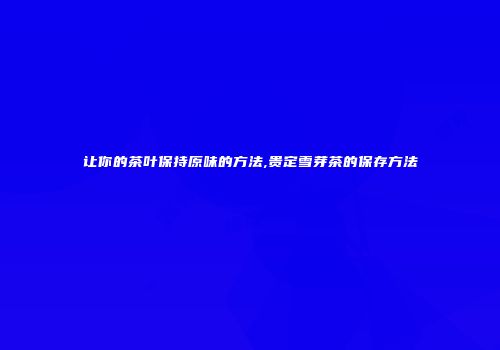 让你的茶叶保持原味的方法,贵定雪芽茶的保存方法