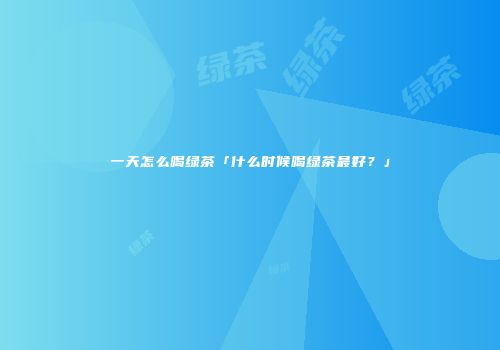一天怎么喝绿茶「什么时候喝绿茶最好？」