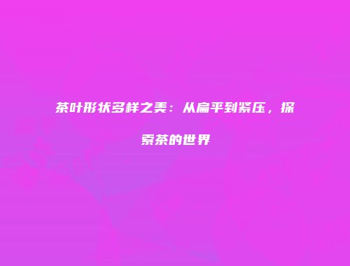 茶叶形状多样之美：从扁平到紧压，探索茶的世界