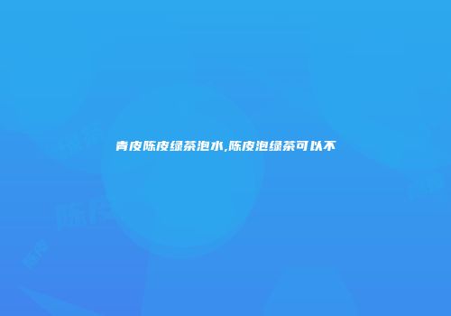 青皮陈皮绿茶泡水,陈皮泡绿茶可以不