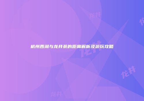 杭州西湖与龙井茶的距离解析及游玩攻略
