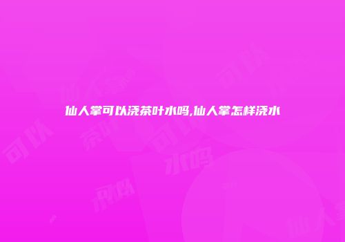 仙人掌可以浇茶叶水吗,仙人掌怎样浇水