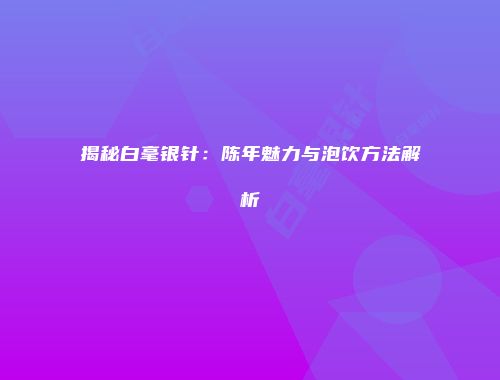 揭秘白毫银针：陈年魅力与泡饮方法解析