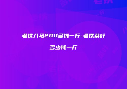 老铁八马2011多钱一斤-老铁茶叶多少钱一斤