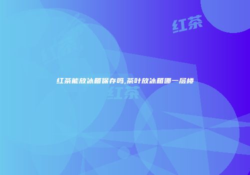 红茶能放冰箱保存吗,茶叶放冰箱哪一层楼