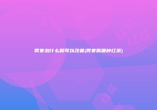 胃寒泡什么喝可以改善(胃寒喝哪种红茶)