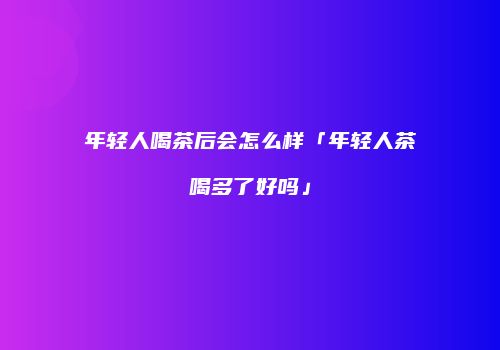 年轻人喝茶后会怎么样「年轻人茶喝多了好吗」