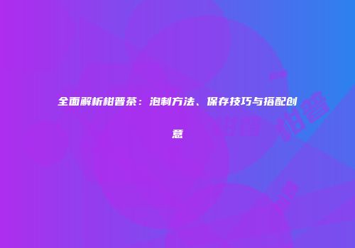 全面解析柑普茶：泡制方法、保存技巧与搭配创意