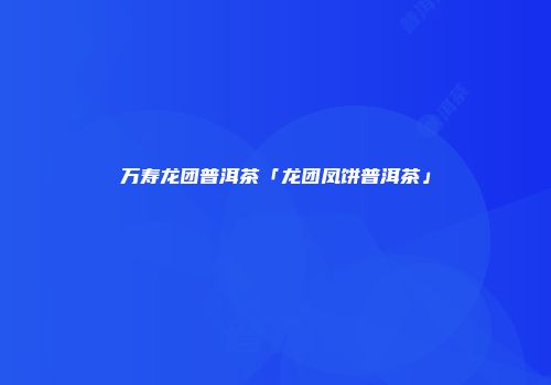 万寿龙团普洱茶「龙团凤饼普洱茶」