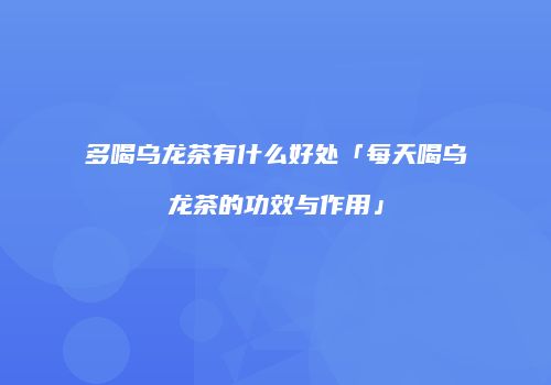 多喝乌龙茶有什么好处「每天喝乌龙茶的功效与作用」