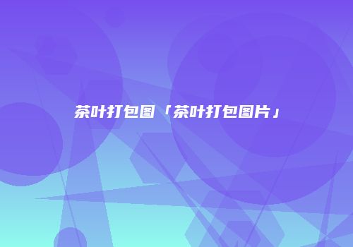 茶叶打包图「茶叶打包图片」