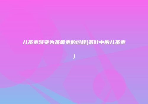 儿茶素转变为茶黄素的过程(茶叶中的儿茶素)