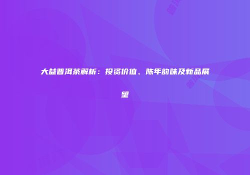 大益普洱茶解析：投资价值、陈年韵味及新品展望